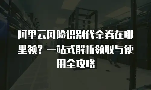 阿里云风险识别代金券在哪里领？一站式解析领取与使用全攻略