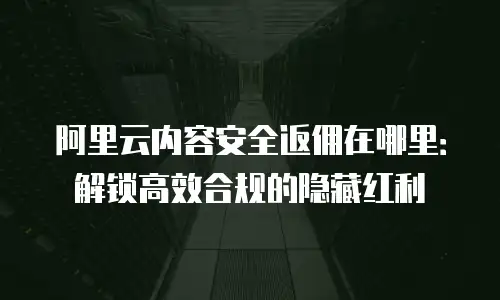 阿里云内容安全返佣在哪里：解锁高效合规的隐藏红利