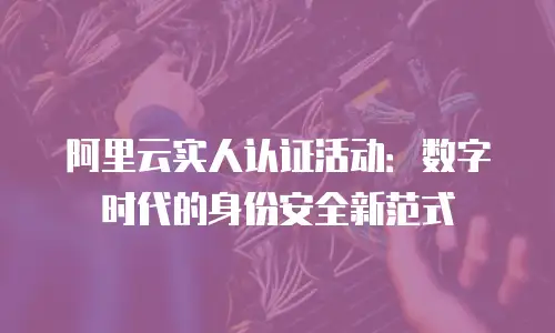 阿里云实人认证活动：数字时代的身份安全新范式