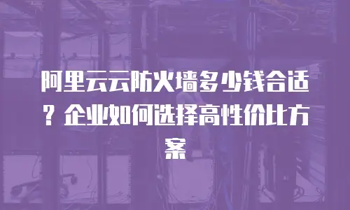 阿里云云防火墙多少钱合适？企业如何选择高性价比方案