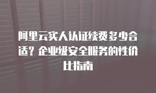 阿里云实人认证续费多少合适？企业级安全服务的性价比指南