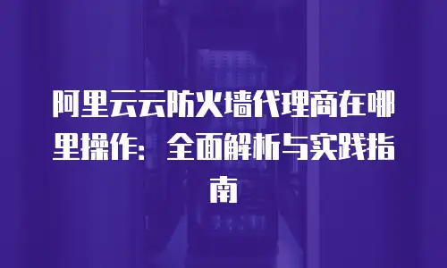 阿里云云防火墙代理商在哪里操作：全面解析与实践指南