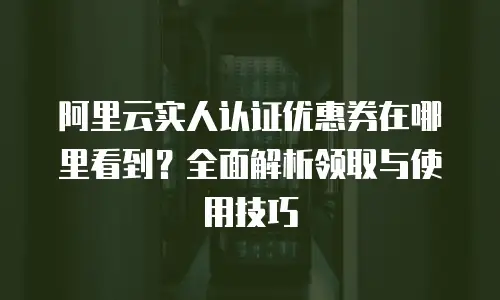 阿里云实人认证优惠券在哪里看到？全面解析领取与使用技巧