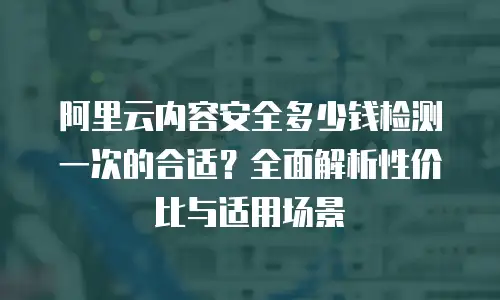 阿里云内容安全多少钱检测一次的合适？全面解析性价比与适用场景