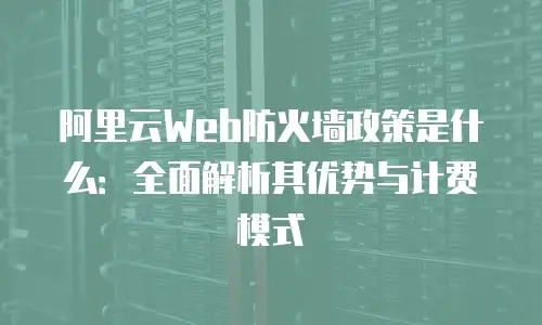 阿里云Web防火墙政策是什么：全面解析其优势与计费模式