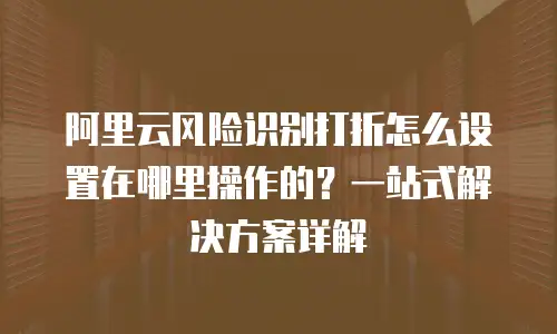 阿里云风险识别打折怎么设置在哪里操作的？一站式解决方案详解
