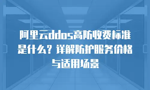 阿里云ddos高防收费标准是什么？详解防护服务价格与适用场景