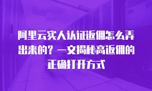 阿里云实人认证返佣怎么弄出来的？一文揭秘高返佣的正确打开方式