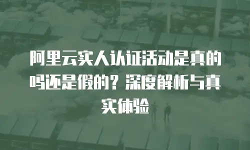 阿里云实人认证活动是真的吗还是假的？深度解析与真实体验