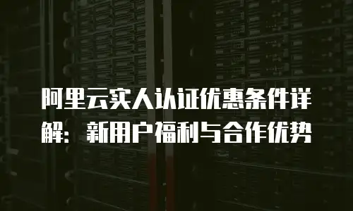 阿里云实人认证优惠条件详解：新用户福利与合作优势