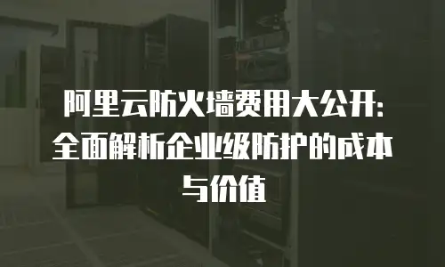 阿里云防火墙费用大公开：全面解析企业级防护的成本与价值