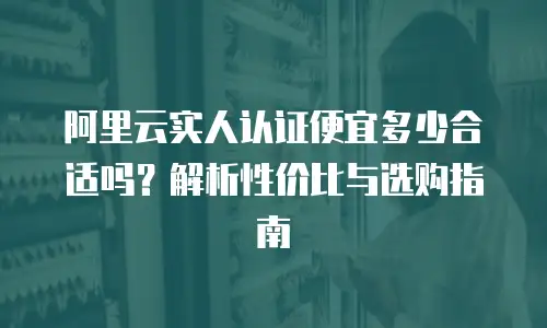 阿里云实人认证便宜多少合适吗？解析性价比与选购指南