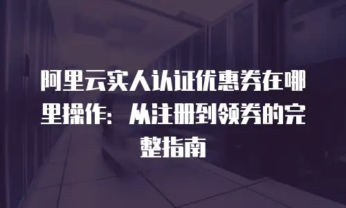 阿里云实人认证优惠券在哪里操作：从注册到领券的完整指南