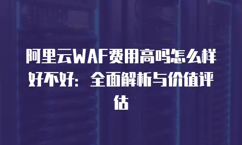 阿里云WAF费用高吗怎么样好不好：全面解析与价值评估