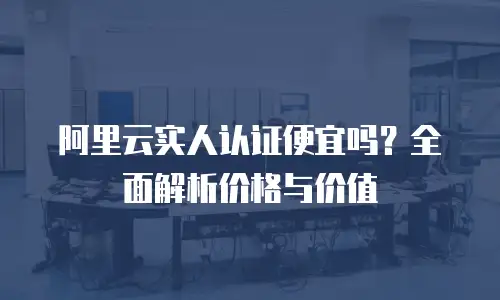 阿里云实人认证便宜吗？全面解析价格与价值