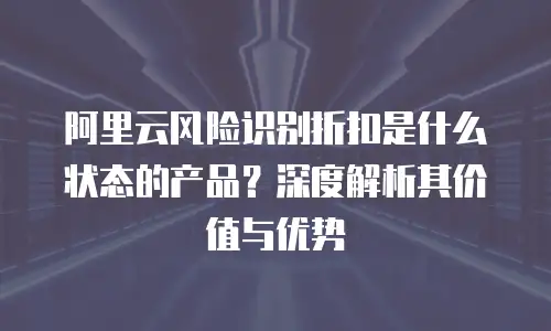 阿里云风险识别折扣是什么状态的产品？深度解析其价值与优势