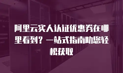 阿里云实人认证优惠券在哪里看到？一站式指南助您轻松获取