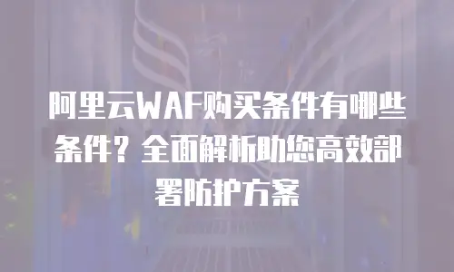 阿里云WAF购买条件有哪些条件？全面解析助您高效部署防护方案