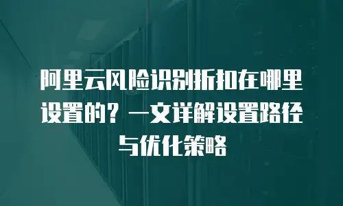 阿里云风险识别折扣在哪里设置的？一文详解设置路径与优化策略
