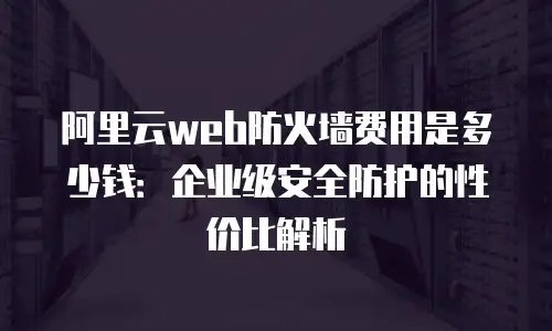 阿里云web防火墙费用是多少钱：企业级安全防护的性价比解析