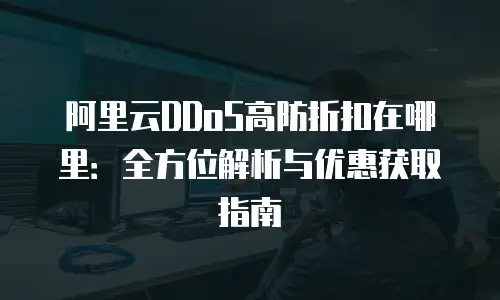阿里云DDoS高防折扣在哪里：全方位解析与优惠获取指南