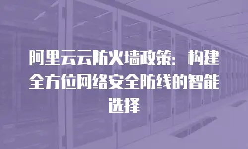 阿里云云防火墙政策：构建全方位网络安全防线的智能选择