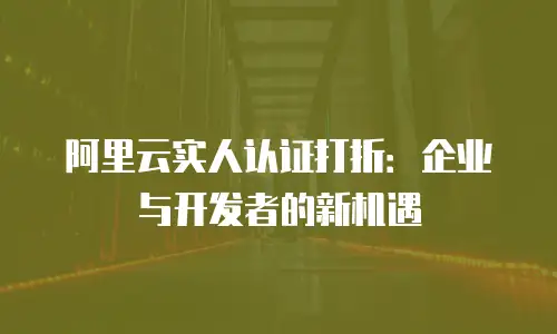 阿里云实人认证打折：企业与开发者的新机遇