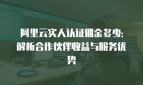 阿里云实人认证佣金多少：解析合作伙伴收益与服务优势