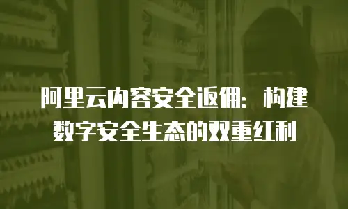 阿里云内容安全返佣：构建数字安全生态的双重红利