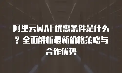 阿里云WAF优惠条件是什么？全面解析最新价格策略与合作优势