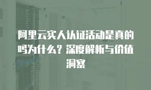 阿里云实人认证活动是真的吗为什么？深度解析与价值洞察