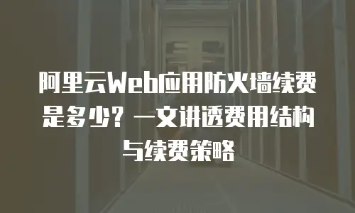 阿里云Web应用防火墙续费是多少？一文讲透费用结构与续费策略
