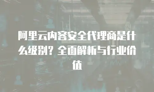 阿里云内容安全代理商是什么级别？全面解析与行业价值