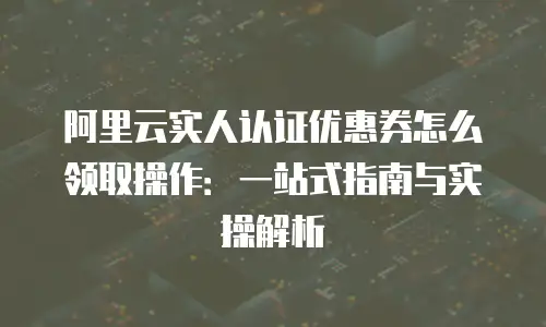 阿里云实人认证优惠券怎么领取操作：一站式指南与实操解析
