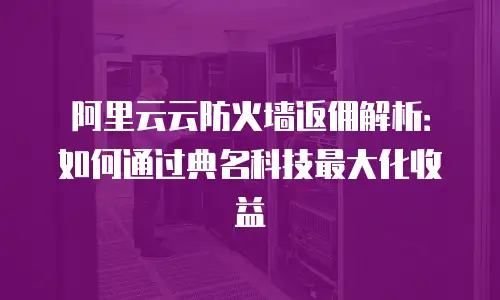 阿里云云防火墙返佣解析：如何通过典名科技最大化收益