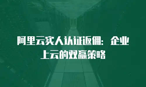 阿里云实人认证返佣：企业上云的双赢策略