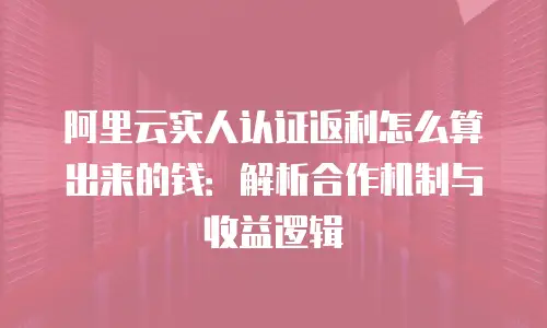 阿里云实人认证返利怎么算出来的钱：解析合作机制与收益逻辑
