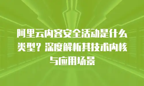 阿里云内容安全活动是什么类型？深度解析其技术内核与应用场景