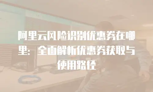 阿里云风险识别优惠券在哪里：全面解析优惠券获取与使用路径