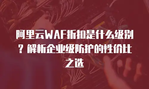 阿里云WAF折扣是什么级别？解析企业级防护的性价比之选