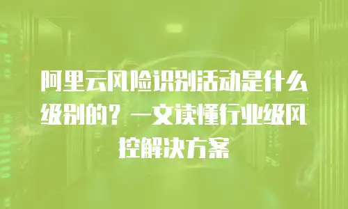 阿里云风险识别活动是什么级别的？一文读懂行业级风控解决方案