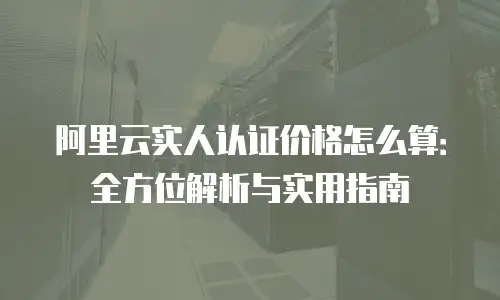阿里云实人认证价格怎么算：全方位解析与实用指南