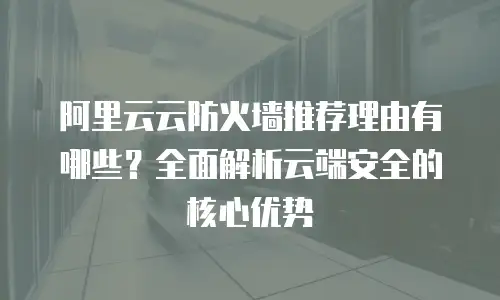 阿里云云防火墙推荐理由有哪些？全面解析云端安全的核心优势