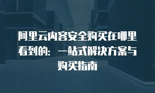 阿里云内容安全购买在哪里看到的：一站式解决方案与购买指南