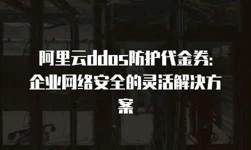 阿里云ddos防护代金券：企业网络安全的灵活解决方案