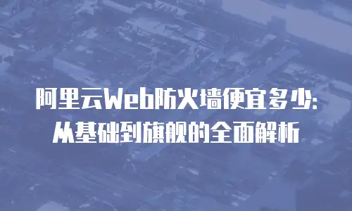 阿里云Web防火墙便宜多少：从基础到旗舰的全面解析