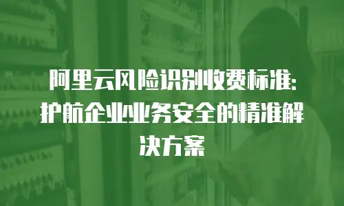 阿里云风险识别收费标准：护航企业业务安全的精准解决方案
