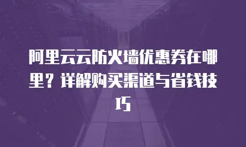 阿里云云防火墙优惠券在哪里？详解购买渠道与省钱技巧