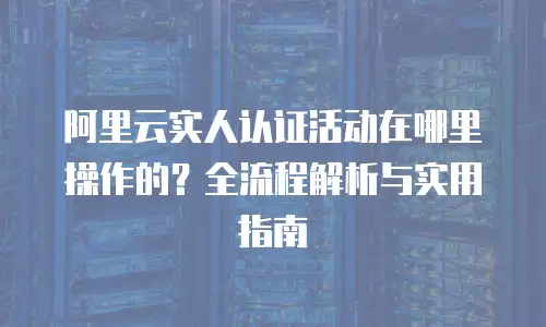 阿里云实人认证活动在哪里操作的？全流程解析与实用指南