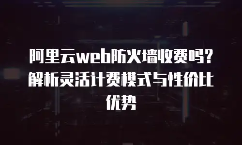 阿里云web防火墙收费吗？解析灵活计费模式与性价比优势